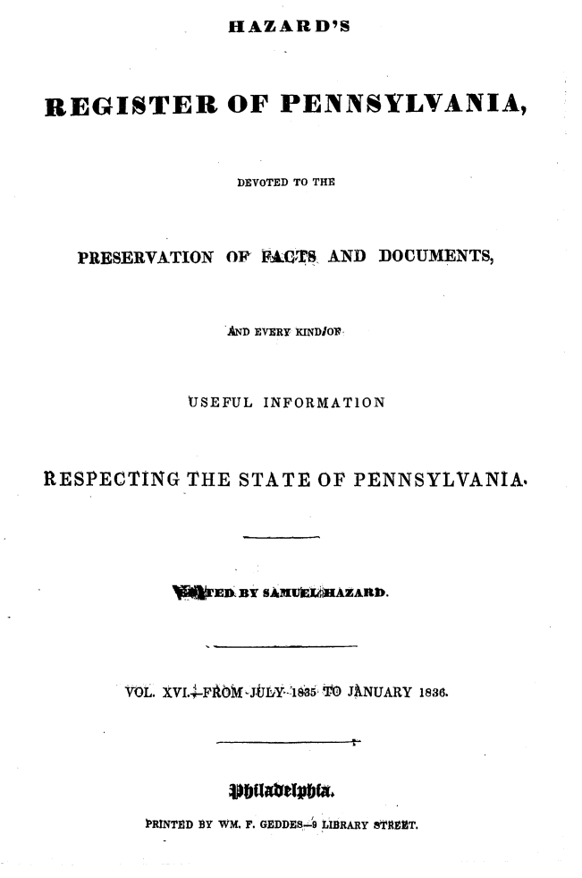 handle is hein.statereports/hazrgpa0016 and id is 1 raw text is: HAZARD'S


REGISTER OF PENNSYLVANIA,



                DEVOTED TO THE



   PRESERVATION OR V-8AITS AND DOCUMENTS,



               AND EVERY KINDIOI



            USEFUL INFORMATION



RESPECTING THE STATE OF PENNSYLVANIA,




            I~EnBY I&B1UfL AZAInb.




       VOL. XVIAO.J-FAJDYk  g 5  TO JiNUARY 1836.






         ?PRNThRD BY WM. F. GEDDES.9 LiBRARY 8TRUT.


