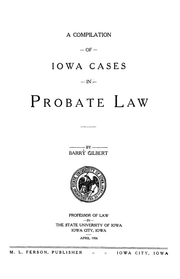 handle is hein.statereports/iaprol0001 and id is 1 raw text is: A COMPILATION

-OF-

IOWA

PROB

CASES

- INLA
ATE LAW

BY
BARRY GILBERT

PROFESSOR OF LAW
-IN-
THE STATE UNIVERSITY OF IOWA
IOWA CITY, IOWA
APRIL 1906

M. L. FERSON, PUBLISHER        IOWA CITY, iOWA

M. L. FERSON, PUBLISHER

::  :: IOWA  CITY, IOWA


