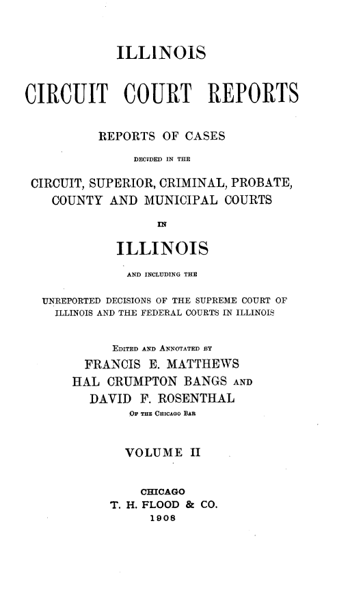 handle is hein.statereports/ilcircre0002 and id is 1 raw text is: 


             ILLINOIS



CIRCUIT COURT REPORTS


          REPORTS OF CASES

               DECIDED IN THE

 CIRCUIT, SUPERIOR, CRIMINAL, PROBATE,
    COUNTY AND MUNICIPAL COURTS

                  rN

             ILLINOIS

             AND INCLUDING THE

  UNREPORTED DECISIONS OF THE SUPREME COURT OF
    ILLINOIS AND THE FEDERAL COURTS IN ILLINOIS


            EDITED AND ANNOTATED BY
        FRANCIS E. MATTHEWS
        HAL CRUMPTON BANGS AND
        DAVID F. ROSENTHAL
              -O THE CHICAGO BAR


              VOLUME II


                CHICAGO
            T. H. FLOOD & CO.
                 1908


