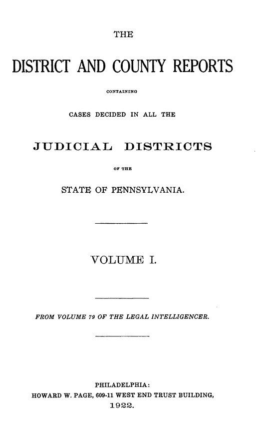 handle is hein.statereports/jducinpe0001 and id is 1 raw text is: THE

DISTRICT AND COUNTY REPORTS
CONTAINING
CASES DECIDED IN ALL THE
JUDICIAL      DISTRICTS
OF THE
STATE OF PENNSYLVANIA.

VOLUME I.
FROM VOLUME 79 OF THE LEGAL INTELLIGENCER.
PHILADELPHIA:
HOWARD W. PAGE, 609-11 WEST END TRUST BUILDING,
1922.



