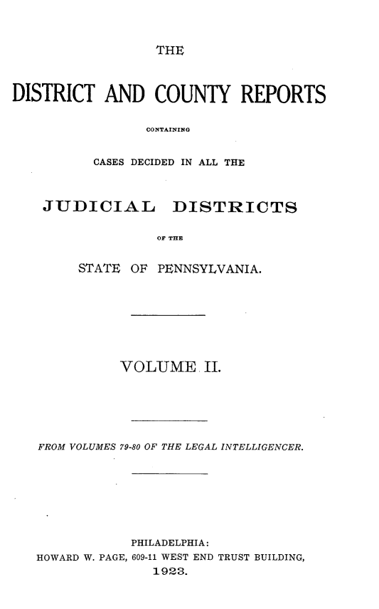 handle is hein.statereports/jducinpe0002 and id is 1 raw text is: ï»¿THE

DISTRICT AND COUNTY REPORTS
CONTAINING
CASES DECIDED IN ALL THE
JUDICIAL      DISTRICTS
OF THE
STATE OF PENNSYLVANIA.

VOLUME. II.
FROM VOLUMES 79-80 OF THE LEGAL INTELLIGENCER.
PHILADELPHIA:
HOWARD W. PAGE, 609-11 WEST END TRUST BUILDING,
1923.


