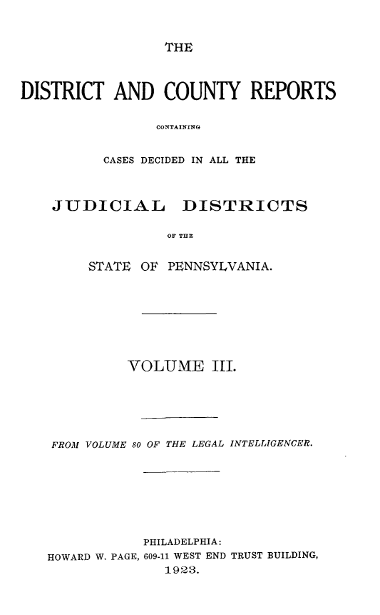 handle is hein.statereports/jducinpe0003 and id is 1 raw text is: ï»¿THE

DISTRICT AND COUNTY REPORTS
CONTAINING
CASES DECIDED IN ALL THE

JUDICIAL       DISTRICTS
OF THE
STATE OF PENNSYLVANIA.

VOLUME III.
FROM VOLUME 80 OF THE LEGAL INTELLIGENCER.
PHILADELPHIA:
HOWARD W. PAGE, 609-11 WEST END TRUST BUILDING,
1923.


