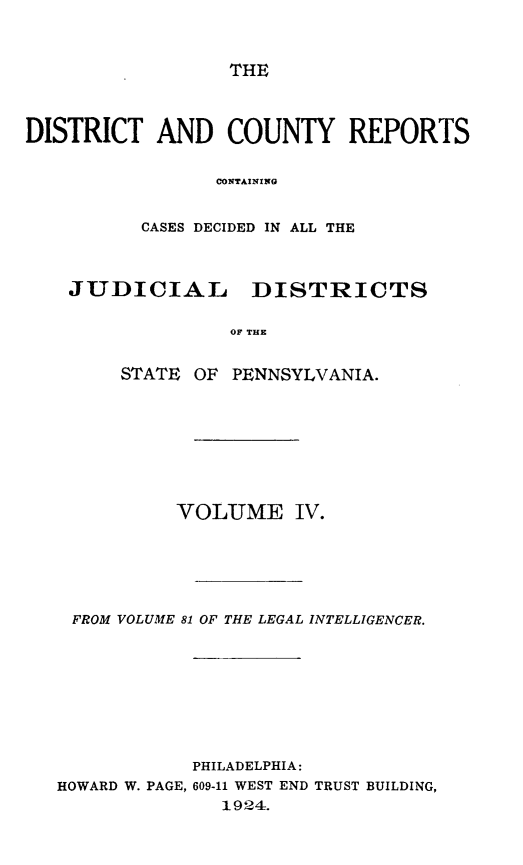 handle is hein.statereports/jducinpe0004 and id is 1 raw text is: ï»¿THE

DISTRICT AND COUNTY REPORTS
CONTAINING
CASES DECIDED IN ALL THE
JUDICIAL DISTRICTS
OF THE
STATE OF PENNSYLVANIA.

VOLUME IV.
FROM VOLUME 81 OF THE LEGAL INTELLIGENCER.
PHILADELPHIA:
HOWARD W. PAGE, 609-11 WEST END TRUST BUILDING,
1924.


