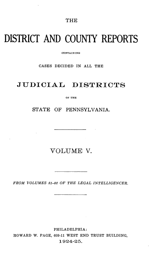 handle is hein.statereports/jducinpe0005 and id is 1 raw text is: ï»¿THE

DISTRICT AND COUNTY REPORTS
CONTAINING
CASES DECIDED IN ALL THE
JUDICIAL DISTRICTS
OF THE
STATE OF PENNSYLVANIA.

VOLUME V.
FROM VOLUMES 81-82 OF THE LEGAL INTELLIGENCER.
PHILADELPHIA:
HOWARD W. PAGE, 609-11 WEST END TRUST BUILDING,
1924-25.


