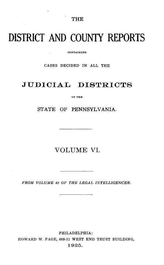 handle is hein.statereports/jducinpe0006 and id is 1 raw text is: ï»¿THE

DISTRICT AND COUNTY REPORTS
COSTAINING
CASES DECIDED IN ALL THE
JUDICIAL      DISTRICTS
OF T E
STATE OF PENNSYLVANIA.

VOLUME VI.
FROM VOLUME 82 OF THE LEGAL INTELLIGENCER.
PHILADELPHIA:
HOWARD W. PAGE, 609-11 WEST END TRUST BUILDING,
1925.


