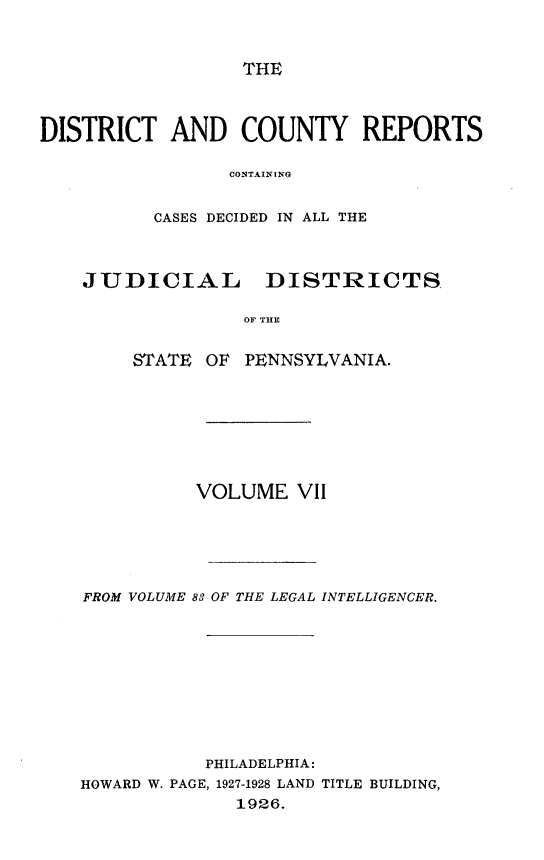 handle is hein.statereports/jducinpe0007 and id is 1 raw text is: ï»¿THE

DISTRICT AND COUNTY REPORTS
CONTAINING
CASES DECIDED IN ALL THE
JUDICIAL DISTRICTS
OF THE
STATE OF PENNSYLVANIA.

VOLUME VII
FROM VOLUME 83 OF THE LEGAL INTELLIGENCER.
PHILADELPHIA:
HOWARD W. PAGE, 1927-1928 LAND TITLE BUILDING,
1926.


