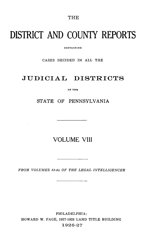 handle is hein.statereports/jducinpe0008 and id is 1 raw text is: ï»¿THE

DISTRICT AND COUNTY REPORTS
COCSTAINING
CASES DECIDED IN ALL THE

JUDICIAL

DISTRICTS

OF TUN

STATE OF PENNSYLVANIA
VOLUME VIII
FROM VOLUMES 83-84 OF THE LEGAL INTELLIGENCER
PHILADELPHIA:
HOWARD W. PAGE, 1927-1928 LAND TITLE BUILDING
1926-27


