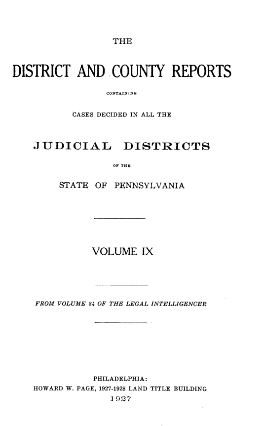 handle is hein.statereports/jducinpe0009 and id is 1 raw text is: ï»¿THE

DISTRICT AND COUNTY REPORTS
CONTAIN IN(
CASES DECIDED IN ALL THE
JUDICIAL DISTRICTS
OF THE
STATE OF PENNSYLVANIA

VOLUME IX
FROM VOLUME 84 OF THE LEGAL INTELLIGENCER
PHILADELPHIA:
HOWARD W. PAGE, 1927-1928 LAND TITLE BUILDING
1 927



