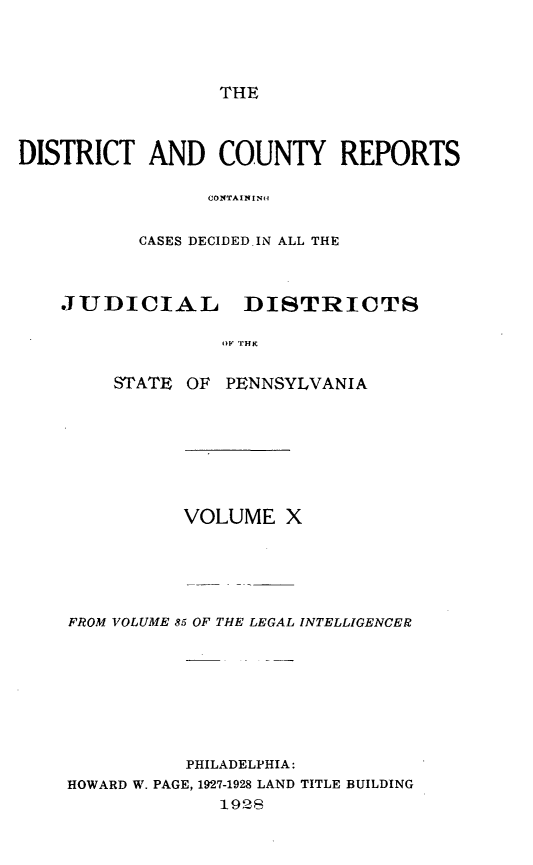 handle is hein.statereports/jducinpe0010 and id is 1 raw text is: ï»¿THE

DISTRICT AND COUNTY REPORTS
(,ONTAININ~t
CASES DECIDED.IN ALL THE
JUDICIAL DISTRICTS
STATE OF PENNSYLVANIA

VOLUME X
FROM VOLUME 85 OF THE LEGAL INTELLIGENCER
PHILADELPHIA:
HOWARD W. PAGE, 1927-1928 LAND TITLE BUILDING
1928


