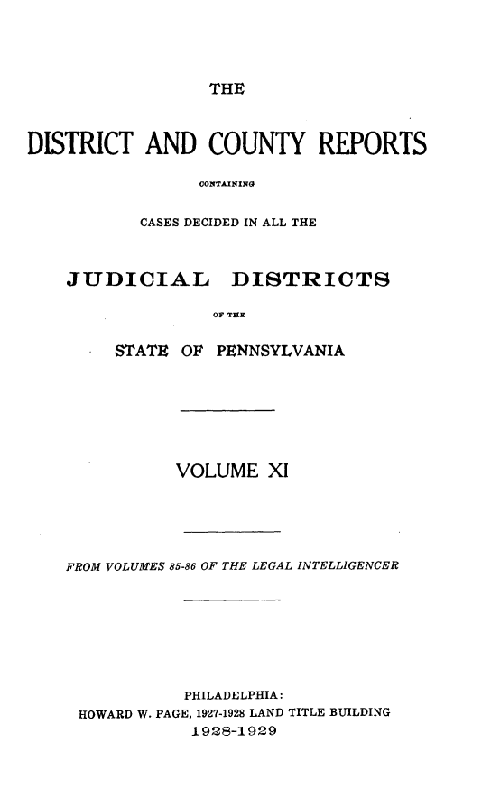 handle is hein.statereports/jducinpe0011 and id is 1 raw text is: ï»¿THE

DISTRICT AND COUNTY REPORTS
O0O9TAINING
CASES DECIDED IN ALL THE
JUDICIAL       DISTRICTS
OF THE
STATE OF PENNSYLVANIA

VOLUME XI
FROM VOLUMES 85-86 OF THE LEGAL INTELLIGENCER
PHILADELPHIA:
HOWARD W. PAGE, 1927-1928 LAND TITLE BUILDING
1928-1929


