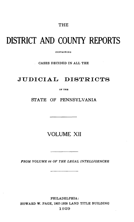 handle is hein.statereports/jducinpe0012 and id is 1 raw text is: ï»¿THE

DISTRICT AND COUNTY REPORTS
CONTAINING
CASES DECIDED IN ALL THE
JUDICIAL     DISTRICTS
OF THE
STATE OF PENNSYLVANIA

VOLUME XII
FROM VOLUME 86 OF THE LEGAL INTELLIGENCER
PHILADELPHIA:
HOWARD W. PAGE, 1927-1928 LAND TITLE BUILDING
1929


