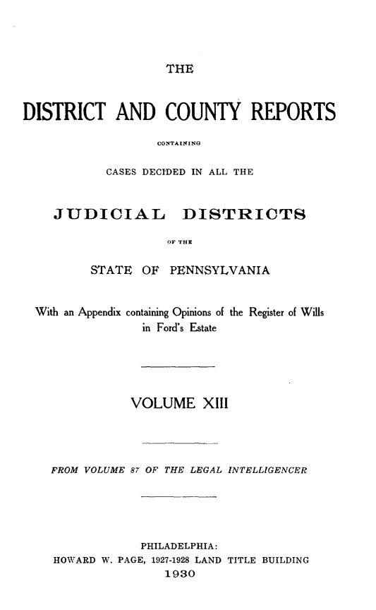 handle is hein.statereports/jducinpe0013 and id is 1 raw text is: ï»¿THE

DISTRICT AND COUNTY REPORTS
CONTAININA
CASES DECIDED IN ALL THE

JUDICIAL

DISTRICTS

OF THE

STATE OF PENNSYLVANIA

With an Appendix

containing Opinions of the Register of Wills
in Ford's Estate

VOLUME XIII
FROM VOLUME 87 OF THE LEGAL INTELLIGENCER

PHILADELPHIA:
HOWARD W. PAGE, 1927-1928 LAND
1930

TITLE BUILDING


