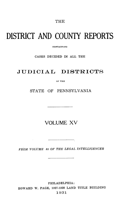 handle is hein.statereports/jducinpe0015 and id is 1 raw text is: ï»¿THE

DISTRICT AND COUNTY REPORTS
CONTAINING
CASES DECIDED IN ALL THE
JUDICIAL DISTRICTS
OF THE
STATE OF PENNSYLVANIA
VOLUME XV

FROM VOLUME

88 OF THE LEGAL INTELLIGENCER

PHILADELPHIA:
HOWARD W. PAGE, 1927-1928 LAND TITLE BUILDING
1981


