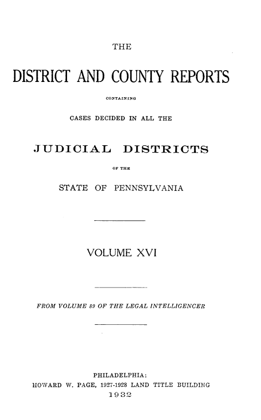 handle is hein.statereports/jducinpe0016 and id is 1 raw text is: ï»¿THE

DISTRICT AND COUNTY REPORTS
CONTAIN INGi
CASES DECIDED IN ALL THE
JUDICIAL     DISTRICTS
SOF  THE
STATE OF PENNSYLVANIA

VOLUME XVI
FROM VOLUME 89 OF THE LEGAL INTELLIGENCER
PHILADELPHIA:
HOWARD W. PAGE, 1927-1928 LAND TITLE BUILDING
1922


