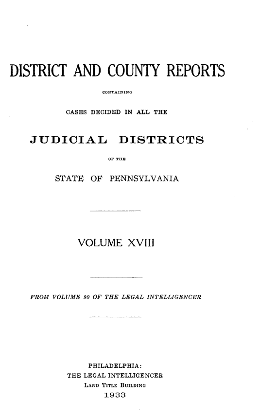 handle is hein.statereports/jducinpe0018 and id is 1 raw text is: ï»¿DISTRICT AND COUNTY REPORTS
CONTAINING
CASES DECIDED IN ALL THE
JUDICIAL DISTRICTS
OF THE
STATE OF PENNSYLVANIA

VOLUME XVIII
FROM VOLUME 90 OF THE LEGAL INTELLIGENCER
PHILADELPHIA:
THE LEGAL INTELLIGENCER
LAND TITLE BUILDING
1933


