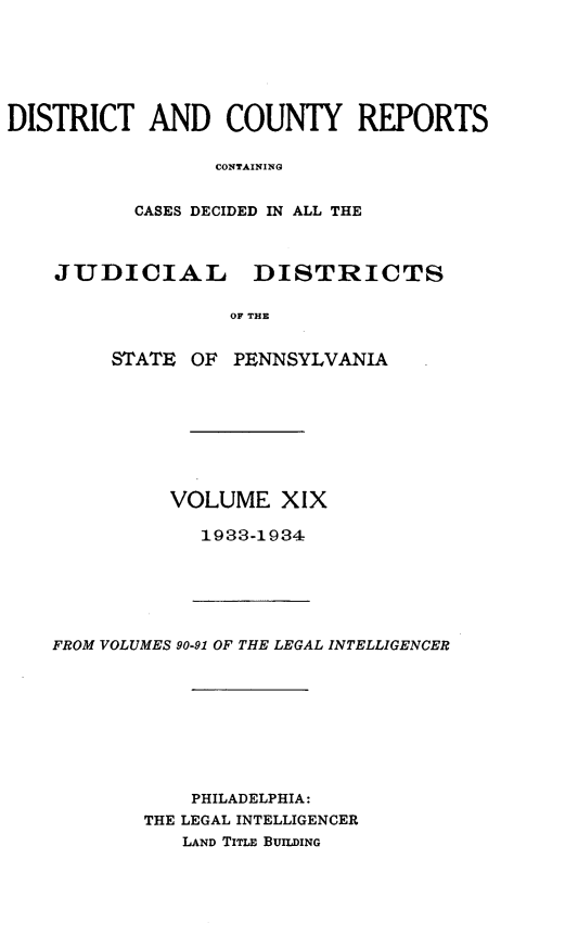handle is hein.statereports/jducinpe0019 and id is 1 raw text is: DISTRICT AND COUNTY REPORTS
CONTAINING
CASES DECIDED IN ALL THE
JUDICIAL      DISTRICTS
OF THE
STATE OF PENNSYLVANIA

VOLUME XIX
1933-1934

FROM VOLUMES 90-91 OF THE LEGAL INTELLIGENCER
PHILADELPHIA:
THE LEGAL INTELLIGENCER
LAND TITLE BUILDING



