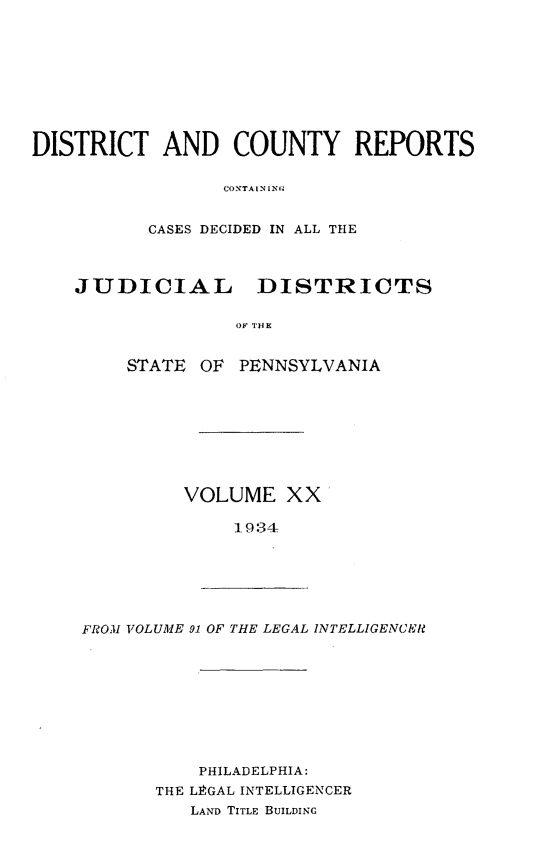 handle is hein.statereports/jducinpe0020 and id is 1 raw text is: ï»¿DISTRICT AND COUNTY REPORTS
CONTA IN [ NI.
CASES DECIDED IN ALL THE
JUDICIAL DISTRICTS
STATE OF PENNSYLVANIA

VOLUME XX
1934

FROM VOLUME 91 OF THE LEGAL INTELLIGENCER

PHILADELPHIA:
THE LEGAL INTELLIGENCER
LAND TITLE BUILDING


