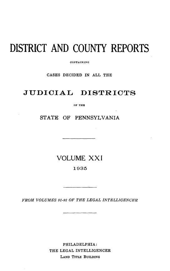 handle is hein.statereports/jducinpe0021 and id is 1 raw text is: ï»¿DISTRICT AND COUNTY REPORTS
CONTAINING
CASES DECIDED IN ALL THE
JUDICIAL DISTRICTS
OF THE
STATE OF PENNSYLVANIA

VOLUME XXI
1935

FROM VOLUMES 91-92 OF THE LEGAL INTELLIGENCER

PHILADELPHIA:
THE LEGAL INTELLIGENCER
LAND TITLE BUILDING


