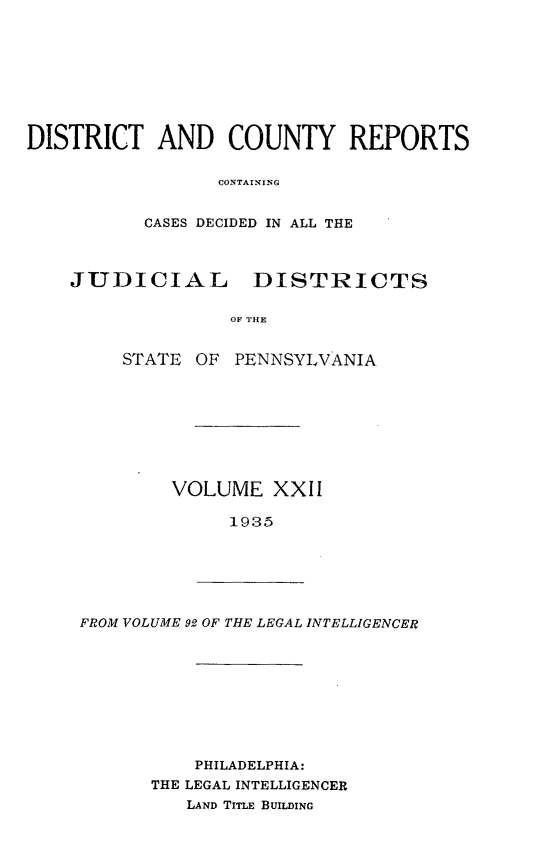 handle is hein.statereports/jducinpe0022 and id is 1 raw text is: ï»¿DISTRICT AND COUNTY REPORTS
CONTAINYNG
CASES DECIDED IN ALL THE
JUDICIAL DISTRICTS
OF THE
STATE OF PENNSYLVANIA

VOLUME XXII
1935

FROM VOLUME 92 OF THE LEGAL INTELLIGENCER

PHILADELPHIA:
THE LEGAL INTELLIGENCER
LAND TITLE BUILDING


