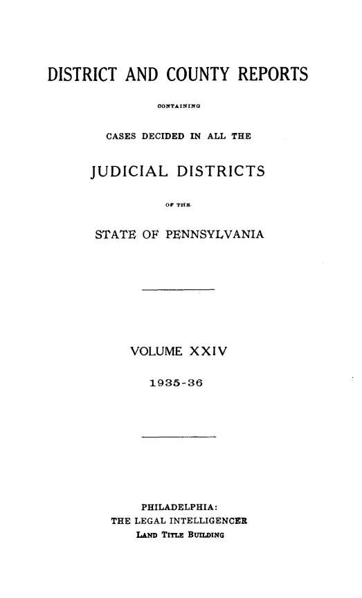 handle is hein.statereports/jducinpe0024 and id is 1 raw text is: ï»¿DISTRICT AND COUNTY REPORTS
OONTAINING
CASES DECIDED IN ALL THE

JUDICIAL DISTRICTS
oS THS
STATE OF PENNSYLVANIA

VOLUME XXIV
1935-36

PHILADELPHIA:
THE LEGAL INTELLIGENCER
LAND TimE BUILING


