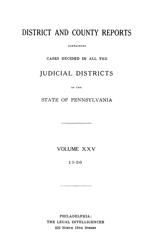 handle is hein.statereports/jducinpe0025 and id is 1 raw text is: ï»¿DISTRICT AND COUNTY REPORTS
CONTAINING
GASES DECIDED IN ALL THE

JUDICIAL DISTRICTS
STATE OF PENNSYLVANIA

VOLUME XXV
19:36

PHILADELPHIA:
THE LEGAL INTELLIGENCER
222 NORTH 15TH STREET


