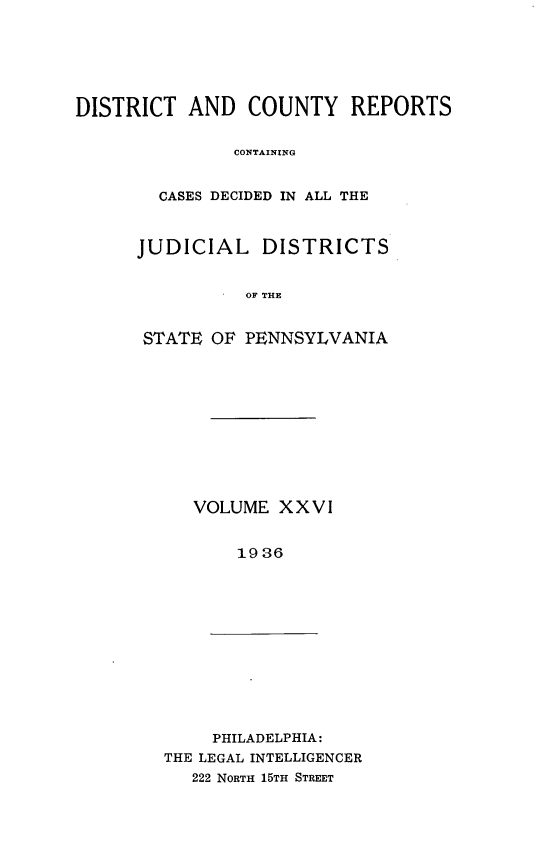 handle is hein.statereports/jducinpe0026 and id is 1 raw text is: ï»¿DISTRICT AND COUNTY REPORTS
CONTAINING
CASES DECIDED IN ALL THE

JUDICIAL DISTRICTS
OF THE
STATE OF PENNSYLVANIA

VOLUME XXVI
1936

PHILADELPHIA:
THE LEGAL INTELLIGENCER
222 NORTH 15TH STREET


