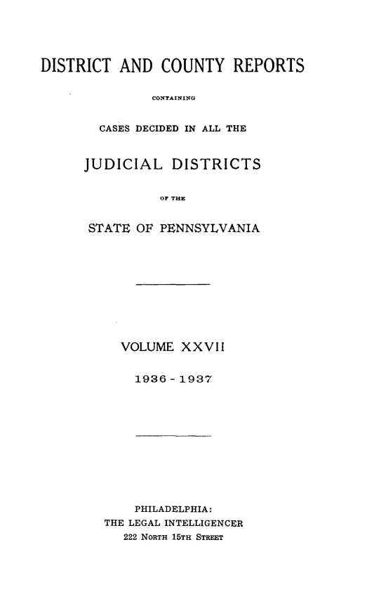 handle is hein.statereports/jducinpe0027 and id is 1 raw text is: ï»¿DISTRICT AND COUNTY REPORTS
CONTAINING
CASES DECIDED IN ALL THE

JUDICIAL DISTRICTS
OF THE
STATE OF PENNSYLVANIA

VOLUME XXVII
1936 - 1937

PHILADELPHIA:
THE LEGAL INTELLIGENCER
222 NORTH 15TH STREET



