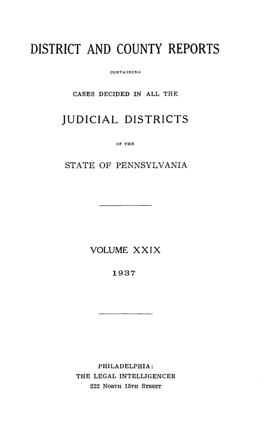handle is hein.statereports/jducinpe0029 and id is 1 raw text is: ï»¿DISTRICT AND COUNTY REPORTS
CONTAININA
CASES DECIDED IN ALL THE

JUDICIAL DISTRICTS
OF THE
STATE OF PENNSYLVANIA

VOLUME XXIX
1937

PHILADELPHIA:
THE LEGAL INTELLIGENCER
222 NORTH 15TH STREET


