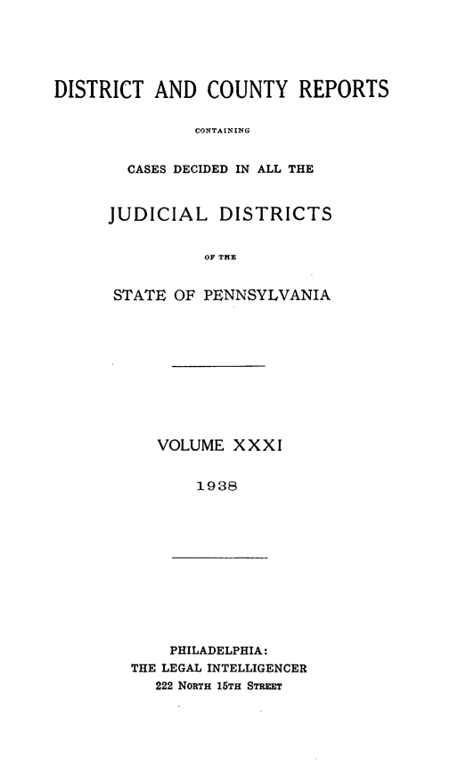 handle is hein.statereports/jducinpe0031 and id is 1 raw text is: ï»¿DISTRICT AND COUNTY REPORTS
CONTAIN LG
CASES DECIDED IN ALL THE

JUDICIAL DISTRICTS
OF THE
STATE OF PENNSYLVANIA

VOLUME XXXI
1938

PHILADELPHIA:
THE LEGAL INTELLIGENCER
222 NORTH 15TH STREET



