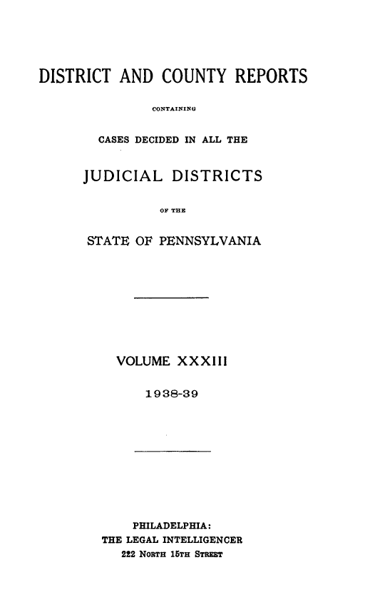 handle is hein.statereports/jducinpe0033 and id is 1 raw text is: ï»¿DISTRICT AND COUNTY REPORTS
CONTAININ A T
CASES DECIDED IN ALL THE

JUDICIAL DISTRICTS
OF THE
STATE OF PENNSYLVANIA

VOLUME XXXIII
1938-39

PHILADELPHIA:
THE LEGAL INTELLIGENCER
222 NoRTH 15TH STRET


