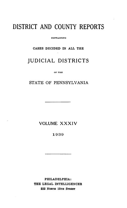 handle is hein.statereports/jducinpe0034 and id is 1 raw text is: ï»¿DISTRICT AND COUNTY REPORTS
CONTAINING
CASES DECIDED IN ALL THE

JUDICIAL DISTRICTS
OF THE
STATE OF PENNSYLVANIA

VOLUME XXXIV
1939

PHILADELPHIA:
THE LEGAL INTELLIGENCER
222 NoRTH 15TH STREET


