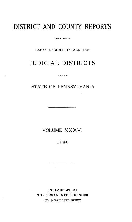 handle is hein.statereports/jducinpe0036 and id is 1 raw text is: ï»¿DISTRICT AND COUNTY REPORTS
CONTAINING
CASES DECIDED IN ALL THE

JUDICIAL DISTRICTS
OF THE
STATE OF PENNSYLVANIA

VOLUME XXXVI
1940

PHILADELPHIA:
THE LEGAL INTELLIGENCER
222 NORTH 15TH STREET


