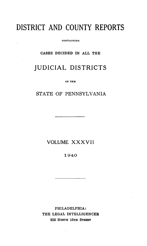 handle is hein.statereports/jducinpe0037 and id is 1 raw text is: ï»¿DISTRICT AND COUNTY REPORTS
CONTAINING
CASES DECIDED IN ALL THE

JUDICIAL DISTRICTS
OF THE
STATE OF PENNSYLVANIA

VOLUME XXXVII
1940

PHILADELPHIA:
THE LEGAL INTELLIGENCER
222 NORTH 15TH STREET


