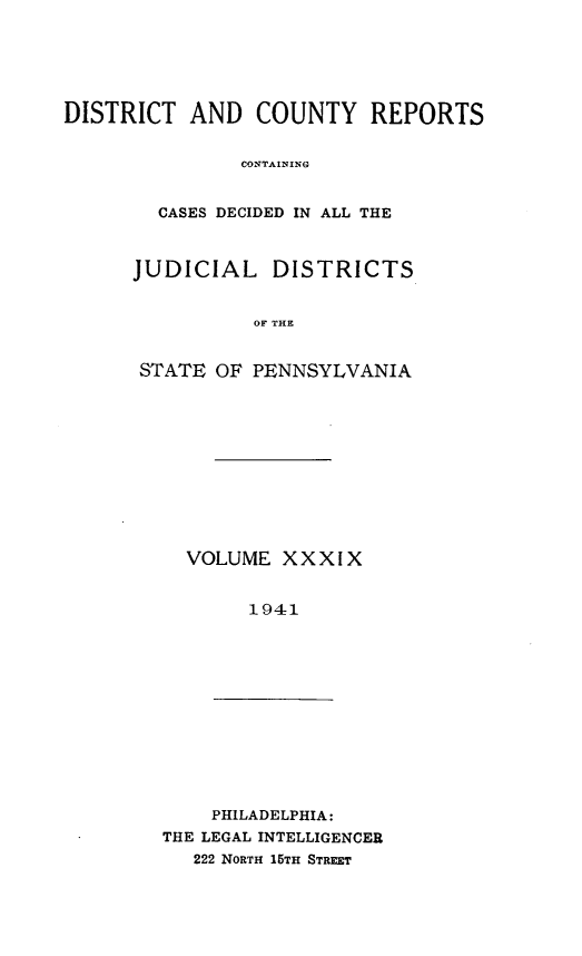 handle is hein.statereports/jducinpe0039 and id is 1 raw text is: ï»¿DISTRICT AND COUNTY REPORTS
CONTAINING
CASES DECIDED IN ALL THE

JUDICIAL DISTRICTS
OF THE
STATE OF PENNSYLVANIA

VOLUME XXXIX
1941

PHILADELPHIA:
THE LEGAL INTELLIGENCER
222 NORTH 15TH STREET


