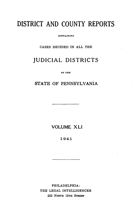 handle is hein.statereports/jducinpe0041 and id is 1 raw text is: ï»¿DISTRICT AND COUNTY REPORTS
CONTAINING
CASES DECIDED IN ALL THE

JUDICIAL DISTRICTS
OF THE
STATE OF PENNSYLVANIA

VOLUME XLI
1941

PHILADELPHIA:
THE LEGAL INTELLIGENCER
222 NoRTH 15TH STREET


