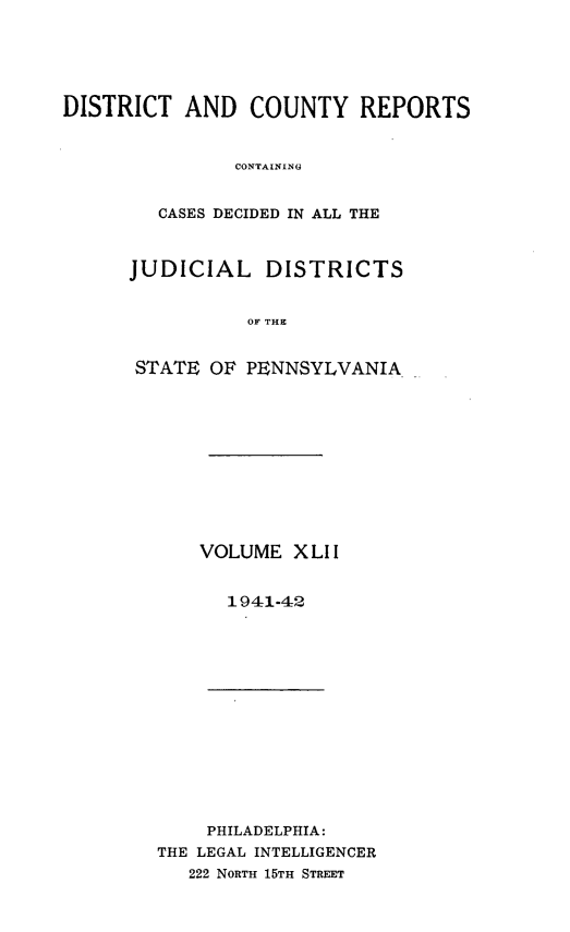 handle is hein.statereports/jducinpe0042 and id is 1 raw text is: ï»¿DISTRICT AND COUNTY REPORTS
CONTAININA
CASES DECIDED IN ALL THE

JUDICIAL DISTRICTS
OF THE
STATE OF PENNSYLVANIA

VOLUME XLII
1941-42

PHILADELPHIA:
THE LEGAL INTELLIGENCER
222 NORTH 15TH STREET


