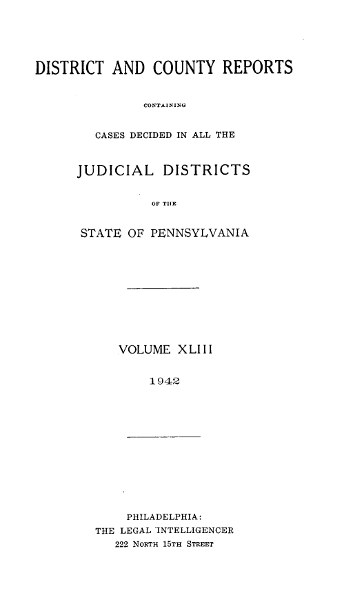 handle is hein.statereports/jducinpe0043 and id is 1 raw text is: ï»¿DISTRICT AND COUNTY REPORTS
CONTAINING
CASES DECIDED IN ALL THE

JUDICIAL DISTRICTS
OF TP E
STATE OF PENNSYLVANIA

VOLUME XLIII
1942

PHILADELPHIA:
THE LEGAL *INTELLIGENCER
222 NORTH 15TH STREET


