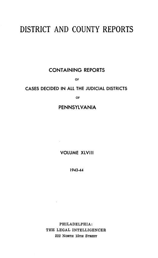 handle is hein.statereports/jducinpe0048 and id is 1 raw text is: ï»¿DISTRICT AND COUNTY REPORTS
CONTAINING REPORTS
OF
CASES DECIDED IN ALL THE JUDICIAL DISTRICTS
OF

PENNSYLVANIA
VOLUME XLVIII
1943-44
PHILADELPHIA:
THE LEGAL INTELLIGENCER
222 NORTH 15TH STREET


