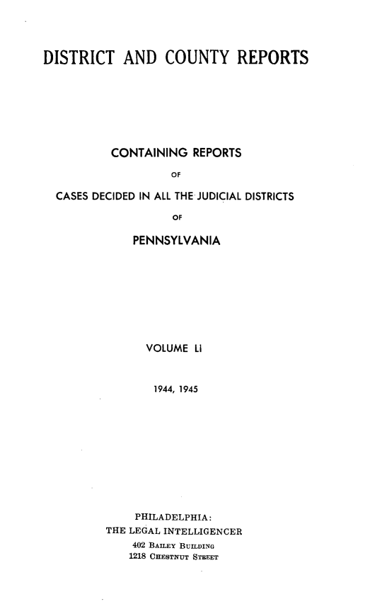 handle is hein.statereports/jducinpe0051 and id is 1 raw text is: ï»¿DISTRICT AND COUNTY REPORTS
CONTAINING REPORTS
OF
CASES DECIDED IN ALL THE JUDICIAL DISTRICTS
OF

PENNSYLVANIA
VOLUME LI
1944, 1945
PHILADELPHIA:
THE LEGAL INTELLIGENCER
402 BAILEY BUILDING
1218 CHESTNUT STREET


