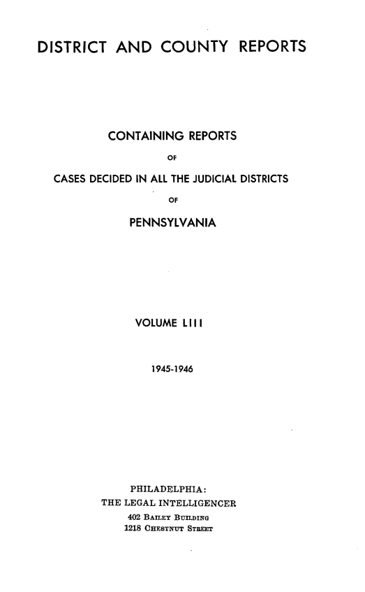 handle is hein.statereports/jducinpe0053 and id is 1 raw text is: ï»¿DISTRICT AND COUNTY REPORTS
CONTAINING REPORTS
OF
CASES DECIDED IN ALL THE JUDICIAL DISTRICTS
OF

PENNSYLVANIA
VOLUME LIII
1945-1946
PHILADELPHIA:
THE LEGAL INTELLIGENCER
402 BAILEY BUILDING
1218 CHESTNUT STREET


