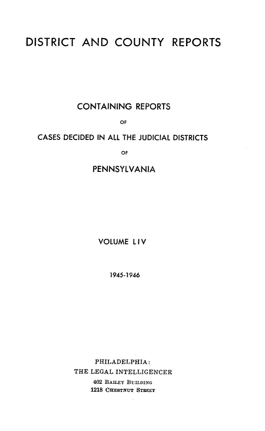 handle is hein.statereports/jducinpe0054 and id is 1 raw text is: ï»¿DISTRICT AND COUNTY REPORTS
CONTAINING REPORTS
OF
CASES DECIDED IN ALL THE JUDICIAL DISTRICTS
OF

PENNSYLVANIA
VOLUME LIV
1945-1946
PHILADELPHIA:
THE LEGAL INTELLIGENCER
402 BAILEY BUILDING
1218 CHESTNUT STREET


