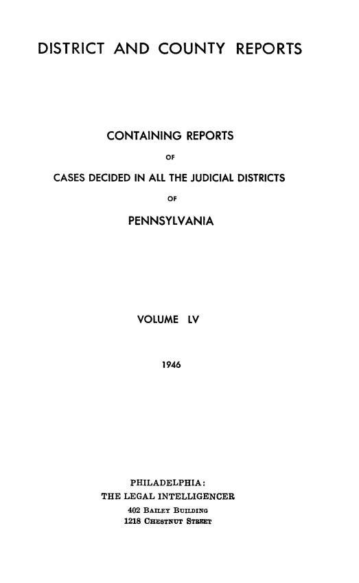 handle is hein.statereports/jducinpe0055 and id is 1 raw text is: ï»¿DISTRICT AND COUNTY REPORTS
CONTAINING REPORTS
OF
CASES DECIDED IN ALL THE JUDICIAL DISTRICTS
OF

PENNSYLVANIA
VOLUME LV
1946
PHILADELPHIA:
THE LEGAL INTELLIGENCER
402 BAILEY BUILDING
1218 CHESTNUT STREET


