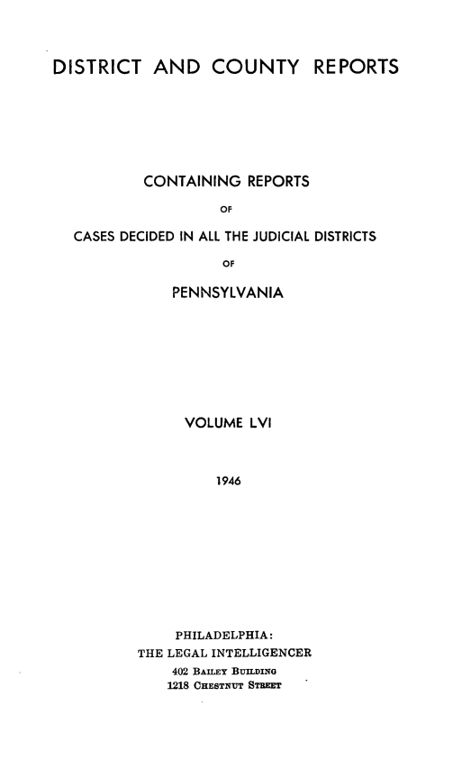 handle is hein.statereports/jducinpe0056 and id is 1 raw text is: ï»¿DISTRICT AND COUNTY REPORTS
CONTAINING REPORTS
OF
CASES DECIDED IN ALL THE JUDICIAL DISTRICTS
OF

PENNSYLVANIA
VOLUME LVI
1946
PHILADELPHIA:
THE LEGAL INTELLIGENCER
402 BAILEY BUILDING
1218 CHESTNUT STREET


