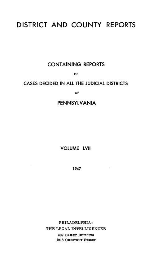 handle is hein.statereports/jducinpe0057 and id is 1 raw text is: ï»¿DISTRICT AND COUNTY REPORTS
CONTAINING REPORTS
OF
CASES DECIDED IN ALL THE JUDICIAL DISTRICTS
OF

PENNSYLVANIA
VOLUME LVII
1947
PHILADELPHIA:
THE LEGAL INTELLIGENCER
402 BAILEY BUILDING
1218 CHESTRUT STEEET


