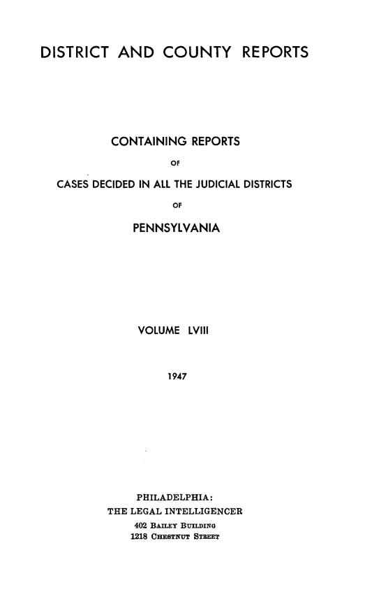 handle is hein.statereports/jducinpe0058 and id is 1 raw text is: ï»¿DISTRICT AND COUNTY REPORTS
CONTAINING REPORTS
OF
CASES DECIDED IN ALL THE JUDICIAL DISTRICTS
OF

PENNSYLVANIA
VOLUME LVIII
1947
PHILADELPHIA:
THE LEGAL INTELLIGENCER
402 BA~r.Y BuILDING
1218 CHESTNU STREET


