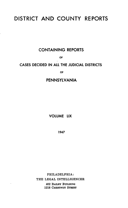 handle is hein.statereports/jducinpe0059 and id is 1 raw text is: ï»¿DISTRICT AND COUNTY REPORTS
CONTAINING REPORTS
OF
CASES DECIDED IN ALL THE JUDICIAL DISTRICTS
OF

PENNSYLVANIA
VOLUME LIX
1947
PHILADELPHIA:
THE LEGAL INTELLIGENCER
402 BAILEY BUILDING
1218 CHESTNUT STREET


