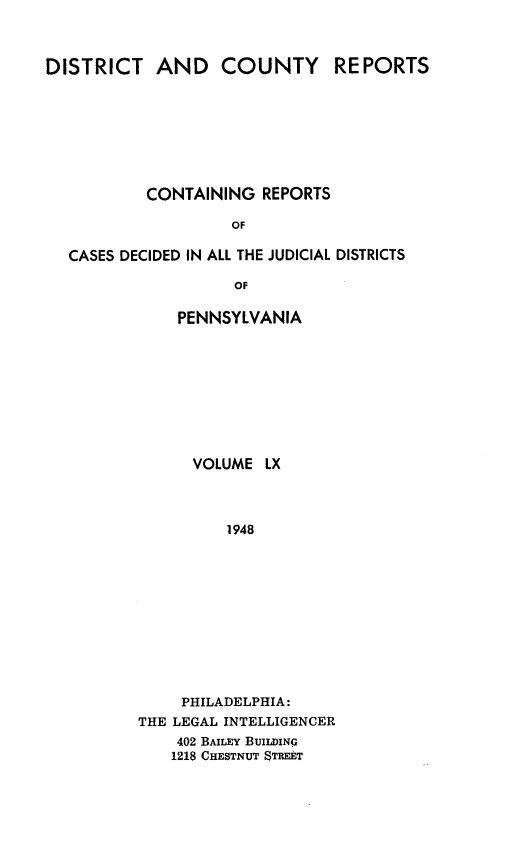 handle is hein.statereports/jducinpe0060 and id is 1 raw text is: ï»¿DISTRICT AND COUNTY REPORTS
CONTAINING REPORTS
OF
CASES DECIDED IN ALL THE JUDICIAL DISTRICTS
OF

PENNSYLVANIA
VOLUME LX
1948
PHILADELPHIA:
THE LEGAL INTELLIGENCER
402 BAILEY BUILDING
1218 CHESTNUT STREET


