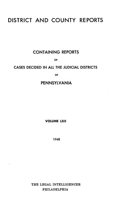 handle is hein.statereports/jducinpe0062 and id is 1 raw text is: ï»¿DISTRICT AND COUNTY REPORTS
CONTAINING REPORTS
OF
CASES DECIDED IN ALL THE JUDICIAL DISTRICTS
OF

PENNSYLVANIA
VOLUME LXII
1948
THE LEGAL INTELLIGENCER
PHILADELPHIA


