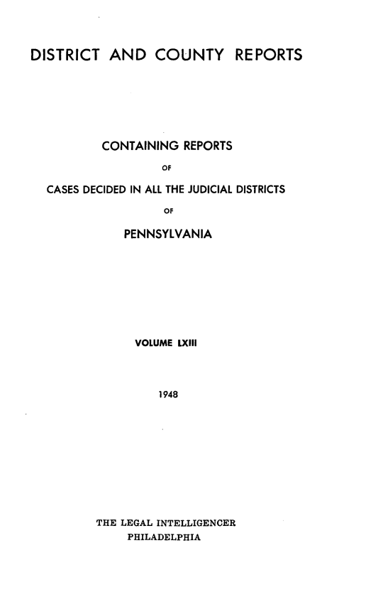 handle is hein.statereports/jducinpe0063 and id is 1 raw text is: ï»¿DISTRICT AND COUNTY REPORTS
CONTAINING REPORTS
OF
CASES DECIDED IN ALL THE JUDICIAL DISTRICTS
OF

PENNSYLVANIA
VOLUME LXIII
1948
THE LEGAL INTELLIGENCER
PHILADELPHIA


