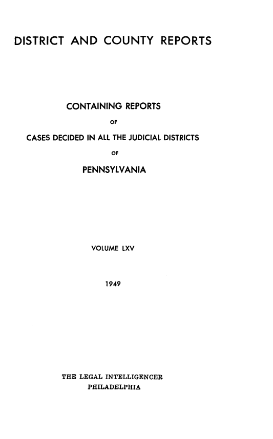 handle is hein.statereports/jducinpe0065 and id is 1 raw text is: ï»¿DISTRICT AND COUNTY REPORTS
CONTAINING REPORTS
OF
CASES DECIDED IN ALL THE JUDICIAL DISTRICTS
OF

PENNSYLVANIA
VOLUME LXV
1949
THE LEGAL INTELLIGENCER
PHILADELPHIA


